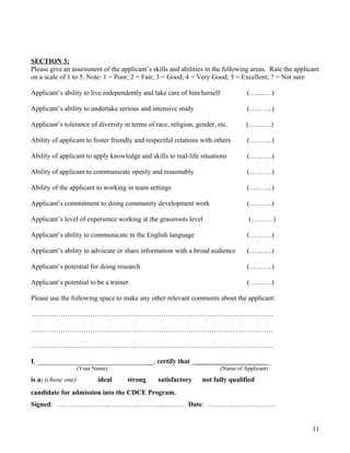 SECTION 3:
Please give an assessment of the applicant’s skills and abilities in the following areas. Rate the applicant
on a scale of 1 to 5. Note: 1 = Poor; 2 = Fair; 3 = Good; 4 = Very Good; 5 = Excellent; ? = Not sure
Applicant’s ability to live independently and take care of him/herself (.………)
Applicant’s ability to undertake serious and intensive study (……….)
Applicant’s tolerance of diversity in terms of race, religion, gender, etc. (……….)
Ability of applicant to foster friendly and respectful relations with others (……….)
Ability of applicant to apply knowledge and skills to real-life situations (……….)
Ability of applicant to communicate openly and reasonably (……….)
Ability of the applicant to working in team settings (……….)
Applicant’s commitment to doing community development work (……….)
Applicant’s level of experience working at the grassroots level (……….)
Applicant’s ability to communicate in the English language (……….)
Applicant’s ability to advocate or share information with a broad audience (……….)
Applicant’s potential for doing research (……….)
Applicant’s potential to be a trainer (……….)
Please use the following space to make any other relevant comments about the applicant:
…………………………………………………………………………………………….
…………………………………………………………………………………………….
…………………………………………………………………………………………….
I, __________________________________, certify that ________________________________________
(Your Name) (Name of Applicant)
is a: (chose one) ideal strong satisfactory not fully qualified
candidate for admission into the CDCE Program.
Signed: ………………………………………………… Date: …………………………
11
 