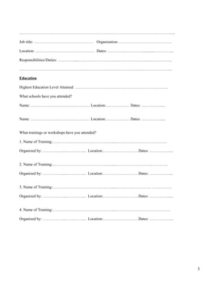 ……………………………………………………………………………………………………......
Job title: ……………………………………… Organization: ………………………………….
Location: ……………………………………… Dates: ………………………............…………...
Responsibilities/Duties: …………....………………………………………………………………
……………………………………………………………………………………………………...
Education
Highest Education Level Attained: ……………………………………………………………..
What schools have you attended?
Name: ……………………………………… Location:……………… Dates: ……………....
Name: ……………………………………… Location:……………… Dates: ……………....
What trainings or workshops have you attended?
1. Name of Training:………………………………………....…………………………………
Organized by: ……………....………….... Location:………………………Dates: ……………....
2. Name of Training:………………………………………....……………………….…………
Organized by: ……………....………….... Location:………………………Dates: ……………....
3. Name of Training:………………………………………....……………………… ……………
Organized by: ……………....………….... Location:………………………Dates: ……………....
4. Name of Training:………………………………………....……………………………………
Organized by: ……………....………….... Location:………………………Dates: ……………....
3
 