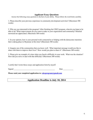 Applicant Essay Questions
Answer the following essay questions to the best of your ability. Please follow the word limits carefully.
1. Please describe your previous experience in community development activities? (Maximum 500
words)
2. Why are you interested in this program? After finishing the CDCE program, what do you hope to be
able to do? What improvements do you want to make in your organization and community? Detailed
answered are appreciated. (Maximum 500 words)
3. In your opinion, how is your personal work connected to or helping with the democratic transition
that is taking place in Myanmar at this time? (Maximum 500 words)
4. Imagine one of the communities that you know well. What important message would you like to
share with them to improve their lives? How would you plan to share it? (Maximum 300 words)
5. Please give an example of a time when you faced a difficulty in your work. What was the situation?
How did you solve or deal with that difficulty? (Maximum 300 words).
I certify that I wrote these essays and application form by myself.
Signed _____________________________________________ Date ___________
Please send your completed application to: cdceprogram@gmail.com
Application Deadline is July 10, 2014
6
 