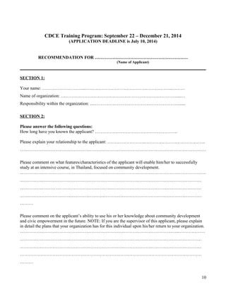 CDCE Training Program: September 22 – December 21, 2014
(APPLICATION DEADLINE is July 10, 2014)
RECOMMENDATION FOR ………………………………………………………
(Name of Applicant)
SECTION 1:
Your name: ………………………...…………………………………………………..………
Name of organization: ……………………………………………………………………....…
Responsibility within the organization: ...………………………………………………….......
SECTION 2:
Please answer the following questions:
How long have you known the applicant? ………………………………………………..
Please explain your relationship to the applicant: ……………………..…………………………………..
………………………………………………………………………………………………………………
Please comment on what features/characteristics of the applicant will enable him/her to successfully
study at an intensive course, in Thailand, focused on community development.
………………………………………………………………………………………………………………
……………………………………………………………………………………………………………
……………………………………………………………………………………………………………
……………………………………………………………………………………………………………
………
Please comment on the applicant’s ability to use his or her knowledge about community development
and civic empowerment in the future. NOTE: If you are the supervisor of this applicant, please explain
in detail the plans that your organization has for this individual upon his/her return to your organization.
………………………………………………………………………………………….…..………………
……………………………………………………………………………………………………………
……………………………………………………………………………………………………………
……………………………………………………………………………………………………………
………
10
 