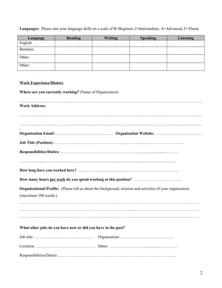 Languages: Please rate your language skills on a scale of B=Beginner, I=Intermediate, A=Advanced, F=Fluent
Language Reading Writing Speaking Listening
English
Burmese
Other:
Other:
Work Experience/History
Where are you currently working? (Name of Organization)
………………………………………………………………………………………………………….……………..
Work Address:
………………………………………………………………………………………………...…………………..…..
………………………………………………………………………………………………………………..……….
.
Organization Email: ……………………………………. Organization Website: ……………………………..
Job Title (Position): ……………………………………………...………….......……………………...
Responsibilities/Duties: …………………………………………………..……...................……….
……….............……….............……….............……….............………...................………………..
How long have you worked here? …….…………………...……………………….………………
How many hours per week do you spend working at this position? ……………………..………..
Organizational Profile: (Please tell us about the background, mission and activities of your organization.
(maximum 100 words.)
………………………………………………………………………………………………………………………
………………………………………………………………………………………………………………………
………………………………………………………………………………………………………………………
What other jobs do you have now or did you have in the past?
Job title: ……………………………………… Organization: ………………………………….
Location: ……………………………………… Dates: ………………………............……………
Responsibilities/Duties: …………....……………………………………………………………….
2
 