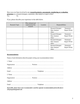 Have you ever been involved in any research projects, assessments, monitoring or evaluation
processes as a research designer, numerator, data analyst or report writer?
Yes No
If yes, please describe your experience in the table below.
Research Topic
Who initiated and
implemented this
research
Location Responsibilities
Research Designer Numerator
Data Analysts Report Writer
Other: .…………………………….
Research Designer Numerator
Data Analysts Report Writer
Other: .…………………………….
Research Designer Numerator
Data Analysts Report Writer
Other: .…………………………….
Research Designer Numerator
Data Analysts Report Writer
Other: .…………………………….
Recommendations
Names of and information about the people writing your recommendation letters:
1. Name: ……………………………………………………………………………………………
Organization: …………………………… Position: ……………………………………..……….
Address: ……………………………………………………………………………………………
Email ……………………………………………… Telephone: …………………………………
2. Name: ……………………………………………………………………………………………
Organization: …………………………… Position: ……………………………………..……….
Address: ……………………………………………………………………………………………
Email ……………………………………………… Telephone: …………………………………
If possible, please have your recommenders send the separate recommendation form directly to
cdceprogram@gmail.com
5
 