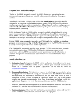 Program Fees and Scholarships:
The fee for the CDCE program is currently $2400 US. This covers international airfare,
accommodation, program fees, course material, and a modest stipend during the program
duration.
Scholarships: The CDCE Program is able to offer full scholarships for individuals who are
volunteering or working at locally-based community groups, CBOs, NGOs, self-help groups,
youth groups, schools, and religious organizations. All applicants from these local groups are
automatically offered this scholarship if selected as participants – there is no need to apply
separately for the scholarship.
INGO Applicants: While the CDCE training program is available primarily for civil society
actors from communities and local NGOs, there is limited room for staff from international
NGOs. CDCE values these INGO participants a great deal as their participation brings diversity
and depth to the dialogue and learning that takes place throughout the training period.
It is the CDCE program’s policy to require any INGO staff who would like to attend our
program to secure a sponsorship for half of the program fee or $1,200 US. This sponsorship
is usually assumed by the individuals’ mother organization.
If an INGO staff is interested in applying to our program, CDCE is more than happy to supply
them with information about CDCE and its INGO policy that they can present to their
supervisors. Likewise, CDCE is available to answer questions and provide information to
directors, managers and human resources representatives who have staff interested in our
program.
Application Process:
1. Application Form: Participants should fill out the application form and answer the essay
questions. Answers can be hand-written or typed. If more space is needed, answers can be
written on a separate sheet of paper. Applications can be sent by e-mail to
cdceprogram@gmail.com.
2. Recommendation Letters: Participants are required to submit two recommendation letters
from people who know them well. Ideally, one recommendation should be from the leader of
the organization the participant is involved with and the other letter should be from a
community member (teacher, religious or community leader, etc.) The person should
complete the attached recommendation form. Then the applicant can include it with their
application or the person who wrote the recommendation can send it to CDCE directly.
3. Interview: Applicants may be subject to an in-person or telephone interview, which will be
conducted by a selection panel of Chiang Mai University representatives.
4. Participant Selection: Based on their application, recommendation letters and interview
results, candidates will be chosen to participate in the CDCE program.
 