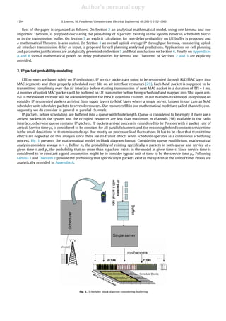 Author's personal copy
Rest of the paper is organized as follows. On Section 2 an analytical mathematical model, using one Lemma and one
important Theorem, is proposed calculating the probability of n packets existing in the system either in scheduled blocks
or in the transmission buffer. On Section 3 an explicit calculation for non-delay probability on UE buffer is proposed and
a mathematical Theorem is also stated. On Section 4 an overall uplink average IP throughput formula, considering uplink
air interface transmission delay as input, is proposed for cell planning analytical predictions. Applications on cell planning
and parameter justiﬁcations are analytically presented on Section 5 and ﬁnal conclusions on Section 6. Finally on Appendices
A and B formal mathematical proofs on delay probabilities for Lemma and Theorems of Sections 2 and 3 are explicitly
provided.
2. IP packet probability modeling
LTE services are based solely on IP technology. IP service packets are going to be segmented through RLC/MAC layer into
MAC segments and then properly scheduled over SBs on air interface resources [23]. Each MAC packet is supposed to be
transmitted completely over the air interface before starting transmission of next MAC packet in a duration of TTI = 1 ms.
A number of uplink MAC packets will be buffered on UE transmitter before being scheduled and mapped into SBs; upon arri-
val to the eNodeB receiver will be acknowledged on the PDSCH downlink channel. In our mathematical model analysis we do
consider IP segmented packets arriving from upper layers to MAC layer where a single server, known in our case as MAC
scheduler unit, schedules packets to several resources. Our resources SB in our mathematical model are called channels; con-
sequently we do consider in general m parallel channels.
IP packets, before scheduling, are buffered into a queue with ﬁnite length. Queue is considered to be empty if there are n
arrived packets in the system and the occupied resources are less than maximum m channels (SB) available in the radio
interface, otherwise queue contains IP packets. IP packets arrival process is considered to be Poisson with k packet rate of
arrival. Service time lo is considered to be constant for all parallel channels and the reasoning behind constant service time
is the small deviations in transmission delays due mostly on processor load ﬂuctuations. It has to be clear that transit time
effects are neglected on this analysis since there are no transit effects when scheduler operates as a continuous scheduling
process. Fig. 1 presents the mathematical model in block diagram format. Considering queue equilibrium, mathematical
analysis considers always m  k. Deﬁne pn the probability of existing speciﬁcally n packets in both queue and service at a
given time s and pn the probability that no more than n packets exists in the model at given time s. Since service time is
considered to be constant a good assumption might be to consider typical unit of time to be the service time lo. Following
Lemma 1 and Theorem 1 provide the probability that speciﬁcally n packets exist in the system at the unit of time. Proofs are
analytically provided in Appendix A.
Fig. 1. Scheduler block diagram considering buffering.
1554 S. Louvros, M. Paraskevas / Computers and Electrical Engineering 40 (2014) 1552–1563
 