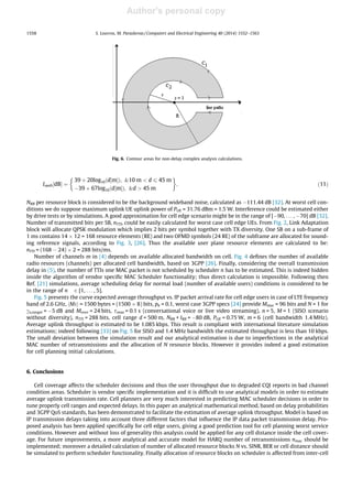 Author's personal copy
Lpath½dBŠ ¼
39 þ 20log10 d½mŠð Þ; 10 m  d 6 45 m
À39 þ 67log10 d½mŠð Þ; d  45 m
 '
; ð11Þ
NRB per resource block is considered to be the background wideband noise, calculated as À111.44 dB [32]. At worst cell con-
ditions we do suppose maximum uplink UE uplink power of PUE = 31.76 dBm = 1.5 W. Interference could be estimated either
by drive tests or by simulations. A good approximation for cell edge scenario might be in the range of [À90, . . . , À70] dB [32].
Number of transmitted bits per SB, nTTI, could be easily calculated for worst case cell edge UEs. From Fig. 2, Link Adaptation
block will allocate QPSK modulation which implies 2 bits per symbol together with TX diversity. One SB on a sub-frame of
1 ms contains 14 Â 12 = 168 resource elements (RE) and two OFMD symbols (24 RE) of the subframe are allocated for sound-
ing reference signals, according to Fig. 3, [26]. Thus the available user plane resource elements are calculated to be:
nTTI = (168 À 24) Â 2 = 288 bits/ms.
Number of channels m in (4) depends on available allocated bandwidth on cell. Fig. 4 deﬁnes the number of available
radio resources (channels) per allocated cell bandwidth, based on 3GPP [26]. Finally, considering the overall transmission
delay in (5), the number of TTIs one MAC packet is not scheduled by scheduler n has to be estimated. This is indeed hidden
inside the algorithm of vendor speciﬁc MAC Scheduler functionality; thus direct calculation is impossible. Following then
Ref. [21] simulations, average scheduling delay for normal load (number of available users) conditions is considered to be
in the range of n 2 [1, . . . , 5].
Fig. 5 presents the curve expected average throughput vs. IP packet arrival rate for cell edge users in case of LTE frequency
band of 2.6 GHz, hMii = 1500 bytes = (1500 Â 8) bits, pb = 0.1, worst case 3GPP specs [24] provide Mmac = 96 bits and N = 1 for
co,target = À5 dB and Mover = 24 bits, smax = 0.1 s (conversational voice or live video streaming), n = 5, M = 1 (SISO scenario
without diversity), nTTI = 288 bits, cell range d = 500 m, NRB + IRB = À80 dB, PUE = 0.75 W, m = 6 (cell bandwidth 1.4 MHz).
Average uplink throughput is estimated to be 1.085 kbps. This result is compliant with international literature simulation
estimations; indeed following [33] on Fig. 5 for SISO and 1.4 MHz bandwidth the estimated throughput is less than 10 kbps.
The small deviation between the simulation result and our analytical estimation is due to imperfections in the analytical
MAC number of retransmissions and the allocation of N resource blocks. However it provides indeed a good estimation
for cell planning initial calculations.
6. Conclusions
Cell coverage affects the scheduler decisions and thus the user throughput due to degraded CQI reports in bad channel
condition areas. Scheduler is vendor speciﬁc implementation and it is difﬁcult to use analytical models in order to estimate
average uplink transmission rate. Cell planners are very much interested in predicting MAC scheduler decisions in order to
tune properly cell ranges and expected delays. In this paper an analytical mathematical method, based on delay probabilities
and 3GPP QoS standards, has been demonstrated to facilitate the estimation of average uplink throughput. Model is based on
IP transmission delays taking into account three different factors that inﬂuence the IP data packet transmission delay. Pro-
posed analysis has been applied speciﬁcally for cell edge users, giving a good prediction tool for cell planning worst service
conditions. However and without loss of generality this analysis could be applied for any cell distance inside the cell cover-
age. For future improvements, a more analytical and accurate model for HARQ number of retransmissions nmac should be
implemented; moreover a detailed calculation of number of allocated resource blocks N vs. SINR, BER or cell distance should
be simulated to perform scheduler functionality. Finally allocation of resource blocks on scheduler is affected from inter-cell
Fig. 6. Contour areas for non-delay complex analysis calculations.
1558 S. Louvros, M. Paraskevas / Computers and Electrical Engineering 40 (2014) 1552–1563
 