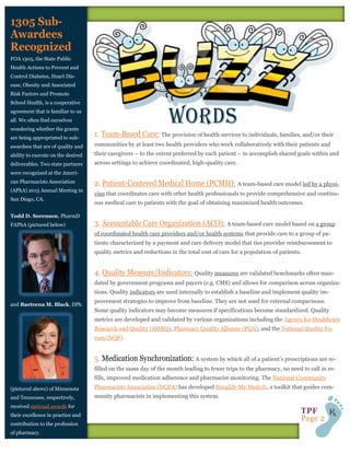 FOA 1305, the State Public
Health Actions to Prevent and
Control Diabetes, Heart Dis-
ease, Obesity and Associated
Risk Factors and Promote
School Health, is a cooperative
agreement that is familiar to us
all. We often find ourselves
wondering whether the grants
are being appropriated to sub-
awardees that are of quality and
ability to execute on the desired
deliverables. Two state partners
were recognized at the Ameri-
can Pharmacists Association
(APhA) 2015 Annual Meeting in
San Diego, CA.
Todd D. Sorenson, PharmD
FAPhA (pictured below)
and Baeteena M. Black, DPh
(pictured above) of Minnesota
and Tennessee, respectively,
received national awards for
their excellence in practice and
contribution to the profession
of pharmacy.
The provision of health services to individuals, families, and/or their
communities by at least two health providers who work collaboratively with their patients and
their caregivers – to the extent preferred by each patient – to accomplish shared goals within and
across settings to achieve coordinated, high-quality care.
A team-based care model led by a physi-
cian that coordinates care with other health professionals to provide comprehensive and continu-
ous medical care to patients with the goal of obtaining maximized health outcomes.
A team-based care model based on a group
of coordinated health care providers and/or health systems that provide care to a group of pa-
tients characterized by a payment and care delivery model that ties provider reimbursement to
quality metrics and reductions in the total cost of care for a population of patients.
Quality measures are validated benchmarks often man-
dated by government programs and payers (e.g. CMS) and allows for comparison across organiza-
tions. Quality indicators are used internally to establish a baseline and implement quality im-
provement strategies to improve from baseline. They are not used for external comparisons.
Some quality indicators may become measures if specifications become standardized. Quality
metrics are developed and validated by various organizations including the Agency for Healthcare
Research and Quality (AHRQ), Pharmacy Quality Alliance (PQA), and the National Quality Fo-
rum (NQF).
A system by which all of a patient’s prescriptions are re-
filled on the same day of the month leading to fewer trips to the pharmacy, no need to call in re-
fills, improved medication adherence and pharmacist monitoring. The National Community
Pharmacists Association (NCPA) has developed Simplify My Meds®, a toolkit that guides com-
munity pharmacists in implementing this system.
 