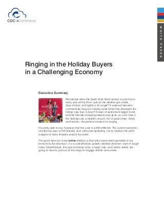 WHITEPAPER
Ringing in the Holiday Buyers
in a Challenging Economy
Executive Summary
Remember when the Sears Wish Book arrived in your home
every year at this time—just as the weather got cooler,
days shorter, and nights a bit longer? It seemed television
commercials rang out Holiday tunes while they displayed the
hottest new toys in town? A buzz of excitement began to stir,
and the Holiday shopping season was upon us. Let’s face it,
the holidays are a retailer’s dream, full of good cheer, family
and friends—the perfect scenario for buying.
It’s pretty safe to say, however, that this year is a little different. The current economic
climate has cast a chill (literally) over consumer spending, not to mention the profit
margins of many retailers around the world.
The good news for many online retailers is that while ecommerce generally is not
immune to the downturn, it is a cost-effective, growth oriented channel—even in tough
times. Nevertheless, this year promises to be a tough one—and online sellers are
going to have to pull out all the stops to engage skittish consumers.
 