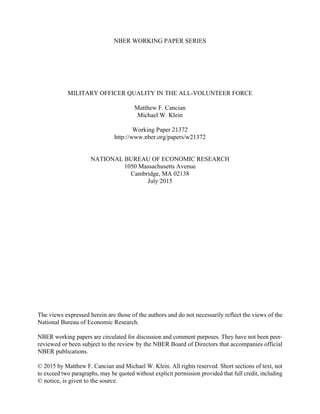NBER WORKING PAPER SERIES
MILITARY OFFICER QUALITY IN THE ALL-VOLUNTEER FORCE
Matthew F. Cancian
Michael W. Klein
Working Paper 21372
http://www.nber.org/papers/w21372
NATIONAL BUREAU OF ECONOMIC RESEARCH
1050 Massachusetts Avenue
Cambridge, MA 02138
July 2015
The views expressed herein are those of the authors and do not necessarily reflect the views of the
National Bureau of Economic Research.
NBER working papers are circulated for discussion and comment purposes. They have not been peer-
reviewed or been subject to the review by the NBER Board of Directors that accompanies official
NBER publications.
© 2015 by Matthew F. Cancian and Michael W. Klein. All rights reserved. Short sections of text, not
to exceed two paragraphs, may be quoted without explicit permission provided that full credit, including
© notice, is given to the source.
 