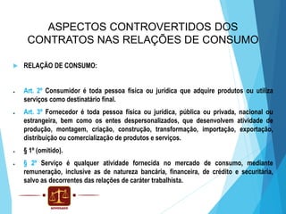 ASPECTOS CONTROVERTIDOS DOS
CONTRATOS NAS RELAÇÕES DE CONSUMO
●


●

●

●

●

RELAÇÃO DE CONSUMO:
Art. 2º Consumidor é toda pessoa física ou jurídica que adquire produtos ou utiliza
serviços como destinatário final.
Art. 3º Fornecedor é toda pessoa física ou jurídica, pública ou privada, nacional ou
estrangeira, bem como os entes despersonalizados, que desenvolvem atividade de
produção, montagem, criação, construção, transformação, importação, exportação,
distribuição ou comercialização de produtos e serviços.
§ 1º (omitido).
§ 2º Serviço é qualquer atividade fornecida no mercado de consumo, mediante
remuneração, inclusive as de natureza bancária, financeira, de crédito e securitária,
salvo as decorrentes das relações de caráter trabalhista.

 