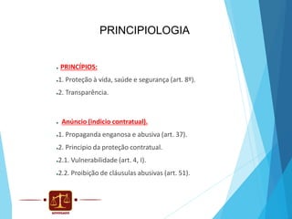 PRINCIPIOLOGIA

●

PRINCÍPIOS:

1. Proteção à vida, saúde e segurança (art. 8º).

●

2. Transparência.

●

●

Anúncio (indicio contratual).

1. Propaganda enganosa e abusiva (art. 37).

●

2. Principio da proteção contratual.

●

2.1. Vulnerabilidade (art. 4, I).

●

2.2. Proibição de cláusulas abusivas (art. 51).

●

 