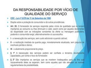 DA RESPONSABILIDADE POR VÍCIO DE
QUALIDADE DO SERVIÇO


CDC - Lei nº 8.078 de 11 de Setembro de 1990



Dispõe sobre a proteção do consumidor e dá outras providências.



Art. 20. O fornecedor de serviços responde pelos vícios de qualidade que os tornem
impróprios ao consumo ou lhes diminuam o valor, assim como por aqueles decorrentes
da disparidade com as indicações constantes da oferta ou mensagem publicitária,
podendo o consumidor exigir, alternativamente e à sua escolha:



I - a reexecução dos serviços, sem custo adicional e quando cabível;



II - a restituição imediata da quantia paga, monetariamente atualizada, sem prejuízo de
eventuais perdas e danos;



III - o abatimento proporcional do preço.



§ 1º A reexecução dos serviços poderá ser confiada a terceiros devidamente
capacitados, por conta e risco do fornecedor.



§ 2º São impróprios os serviços que se mostrem inadequados para os fins que
razoavelmente deles se esperam, bem como aqueles que não atendam as normas
regulamentares de prestabilidade.

 
