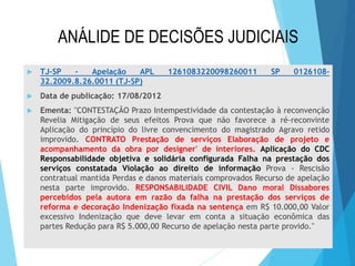 ANÁLIDE DE DECISÕES JUDICIAIS


TJ-SP
Apelação
APL
32.2009.8.26.0011 (TJ-SP)

1261083220098260011

SP

0126108-



Data de publicação: 17/08/2012



Ementa: "CONTESTAÇÃO Prazo Intempestividade da contestação à reconvenção
Revelia Mitigação de seus efeitos Prova que não favorece a ré-reconvinte
Aplicação do princípio do livre convencimento do magistrado Agravo retido
improvido. CONTRATO Prestação de serviços Elaboração de projeto e
acompanhamento da obra por designer' de interiores. Aplicação do CDC
Responsabilidade objetiva e solidária configurada Falha na prestação dos
serviços constatada Violação ao direito de informação Prova - Rescisão
contratual mantida Perdas e danos materiais comprovados Recurso de apelação
nesta parte improvido. RESPONSABILIDADE CIVIL Dano moral Dissabores
percebidos pela autora em razão da falha na prestação dos serviços de
reforma e decoração Indenização fixada na sentença em R$ 10.000,00 Valor
excessivo Indenização que deve levar em conta a situação econômica das
partes Redução para R$ 5.000,00 Recurso de apelação nesta parte provido."

 