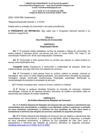 * DIREITO DO CONSUMIDOR * Profª Rachel Brambilla *
            www.rbxjuridico.blogspot.com – www.rbconsumidor.blogspot.com
                          E-mail: rachelbrambilla@gmail.com
                           Lei n.º 8.078, de 11 de setembro de 1990
                        Código de Defesa do Consumidor (L8078 - CDC)

(DOU 12/09/1990, Suplemento)

*Regulamentada pelo Decreto n. 2.181/97.

Dispõe sobre a proteção do consumidor e dá outras providências.

O PRESIDENTE DA REPÚBLICA, faço saber que o Congresso Nacional decreta e eu
sanciono a seguinte lei:

                                          TÍTULO I
                                Dos Direitos do Consumidor

                                       CAPÍTULO I
                                    Disposições Gerais

    Art. 1° O presente código estabelece normas de proteção e defesa do consumidor, de
ordem pública e interesse social, nos termos dos arts. 5°, inciso XXXII, 170, inciso V, da
Constituição Federal e art. 48 de suas Disposições Transitórias.

      Art. 2° Consumidor é toda pessoa física ou jurídica que adquire ou utiliza produto ou
serviço como destinatário final.

      Parágrafo único. Equipara-se a consumidor a coletividade de pessoas, ainda que
indetermináveis, que haja intervindo nas relações de consumo.

     Art. 3° Fornecedor é toda pessoa física ou jurídica, pública ou privada, nacional ou
estrangeira, bem como os entes despersonalizados, que desenvolvem atividade de produção,
montagem, criação, construção, transformação, importação, exportação, distribuição ou
comercialização de produtos ou prestação de serviços.

    § 1° Produto é qualquer bem, móvel ou imóvel, material ou imaterial.

      § 2° Serviço é qualquer atividade fornecida no mercado de consumo, mediante
remuneração, inclusive as de natureza bancária, financeira, de crédito e securitária, salvo as
decorrentes das relações de caráter trabalhista.

                                       CAPÍTULO II
                      Da Política Nacional de Relações de Consumo

     Art. 4° A Política Nacional de Relações de Consumo tem por objetivo o atendimento das
necessidades dos consumidores, o respeito a sua dignidade, saúde e segurança, a proteção
de seus interesses econômicos, a melhoria da sua qualidade de vida, bem como a
transferência e harmonia das relações de consumo, atendidos os seguintes princípios:

     Art. 4º A Política Nacional das Relações de Consumo tem por objetivo o atendimento das
necessidades dos consumidores, o respeito à sua dignidade, saúde e segurança, a proteção
de seus interesses econômicos, a melhoria da sua qualidade de vida, bem como a
transparência e harmonia das relações de consumo, atendidos os seguintes princípios:
(Redação dada pela Lei nº 9.008, de 21.3.1995)


                                                                                   1
 