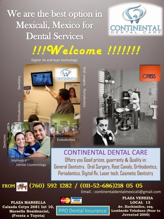 !!!Welcome !!!!!!!
                             Digital Rx and laser technology




                                                               Oral surgery Periodontics
                                                                                                           Others
              Dentistry
              Orthodontics
Dentures




                                              Endodontics


                                                  CONTINENTAL DENTAL CARE
           Implants y                             Offers you Good prices, guarranty & Quality in:
              Dental Cosmetology
                                            General Dentistry, Oral Surgery, Root Canals, Orthodontics,
                                              Periodontics, Digital Rx, Laser tech, Cosmetic Dentistry

from                         (760) 592 1282 / (011-52-686)218 05 05
                                                               Email. : continentaldentalmexicali@gmail.com
                                                                                                PLAZA VENEZIA
    PLAZA MARSELLA                                                                                 LOCAL 13
Calzada Cetys 2681 Int 10,                                                                    Av. Xochimilco, esq.
   Marsella Residencial,                       PPO Dental Insurance                        Lombardo Toledano (Near to
     (Frenta a Toyota)                                                                          Juventud 2000)
 