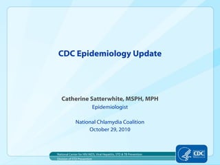 Catherine Satterwhite, MSPH, MPH
Epidemiologist
National Chlamydia Coalition
October 29, 2010
CDC Epidemiology Update
Division of STD Prevention
National Center for HIV/AIDS, Viral Hepatitis, STD & TB Prevention
 