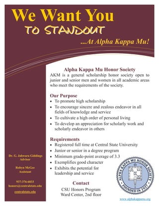 We Want You
...At Alpha Kappa Mu!
Dr. G. Jahwara Giddings
Advisor
Robyn McGee
Assistant
937-376-6033
honors@centralstate.edu
centralstate.edu
www.alphakappamu.org
Alpha Kappa Mu Honor Society
AKM is a general scholarship honor society open to
junior and senior men and women in all academic areas
who meet the requirements of the society.
Our Purpose
 To promote high scholarship
 To encourage sincere and zealous endeavor in all
fields of knowledge and service
 To cultivate a high order of personal living
 To develop an appreciation for scholarly work and
scholarly endeavor in others
Requirements
 Registered full time at Central State University
 Junior or senior in a degree program
 Minimum grade-point average of 3.3
 Exemplifies good character
 Exhibits the potential for
leadership and service
TO STANDOUTTO STANDOUT
Contact
CSU Honors Program
Ward Center, 2nd floor
 