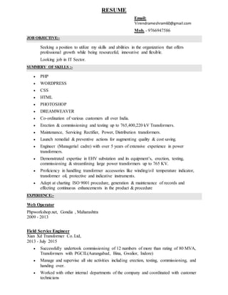 RESUME
Email:
Virendrameshram60@gmail.com
Mob. - 9766947586
JOB OBJECTIVE:-
Seeking a position to utilize my skills and abilities in the organization that offers
professional growth while being resourceful, innovative and flexible.
Looking job in IT Sector.
SUMMERY OF SKILLS :-
 PHP
 WORDPRESS
 CSS
 HTML
 PHOTOSHOP
 DREAMWEAVER
 Co-ordination of various customers all over India.
 Erection & commissioning and testing up to 765,400,220 kV Transformers.
 Maintenance, Servicing Rectifier, Power, Distribution transformers.
 Launch remedial & preventive actions for augmenting quality & cost saving.
 Engineer (Managerial cadre) with over 5 years of extensive experience in power
transformers.
 Demonstrated expertise in EHV substation and its equipment’s, erection, testing,
commissioning & streamlining large power transformers up to 765 KV.
 Proficiency in handling transformer accessories like winding/oil temperature indicator,
transformer oil, protective and indicative instruments.
 Adept at charting ISO 9001 procedure, generation & maintenance of records and
effecting continuous enhancements in the product & procedure
EXPERIENCE:-
Web Operator
Phpworkshop.net, Gondia , Maharashtra
2009 - 2013
Field Service Engineer
Xian Xd Transformer Co. Ltd,
2013 - July 2015
 Successfully undertook commissioning of 12 numbers of more than rating of 80 MVA,
Transformers with PGCIL(Aurangabad, Bina, Gwalior, Indore)
 Manage and supervise all site activities including erection, testing, commissioning, and
handing over.
 Worked with other internal departments of the company and coordinated with customer
technicians
 