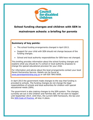 School funding changes and children with SEN in
mainstream schools: a briefing for parents
Summary of key points:
The school funding arrangements changed in April 2013.
Support for your child with SEN should not change because of the
funding changes.
School and local authority responsibilities for SEN have not changed.
This briefing provides information about the school funding changes and
explains what you should do if a school or local authority proposes to
change the special educational provision for your child.
For information and advice about the local arrangements contact your local
Parent Partnership Service. Details can be found at
www.parentpartnership.org.uk or call 020 7843 6058.
In April 2013 the government made changes to the way that funding is
provided to schools. The funding changes do not change the legal
responsibilities of schools and local authorities for children with special
educational needs (SEN).
The government is also making changes to the SEN system. The changes,
currently set out in the Children and Families Bill, will not start to happen
until September 2014. Until then, the current SEN framework, the law and
the SEN Code of Practice, all stay in place.
 