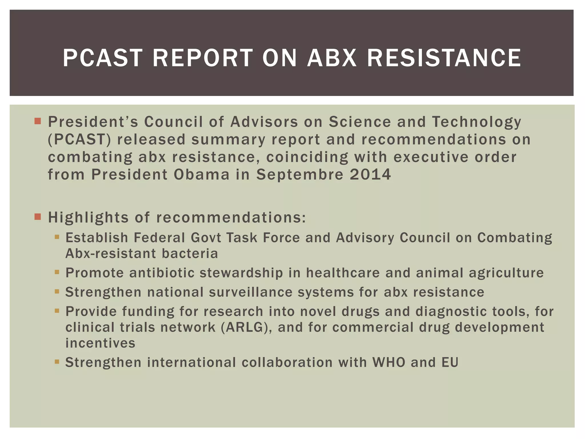 PCAST REPORT ON ABX RESISTANCE 
 P re s i dent ’ s C o u nc i l o f Ad v is o r s o n S c i e nc e a nd Te c hno l o gy 
(PCAST) released summary repor t and recommendations on 
combating abx resistance, coinciding with executive order 
from President Obama in Septembre 2014 
 Highlights of recommendations: 
 Establish Federal Govt Task Force and Advisory Council on Combating 
Abx-resistant bacteria 
 Promote antibiotic stewardship in healthcare and animal agriculture 
 Strengthen national surveillance systems for abx resistance 
 Provide funding for research into novel drugs and diagnostic tools, for 
clinical trials network (ARLG), and for commercial drug development 
incentives 
 Strengthen international collaboration with WHO and EU 
 
