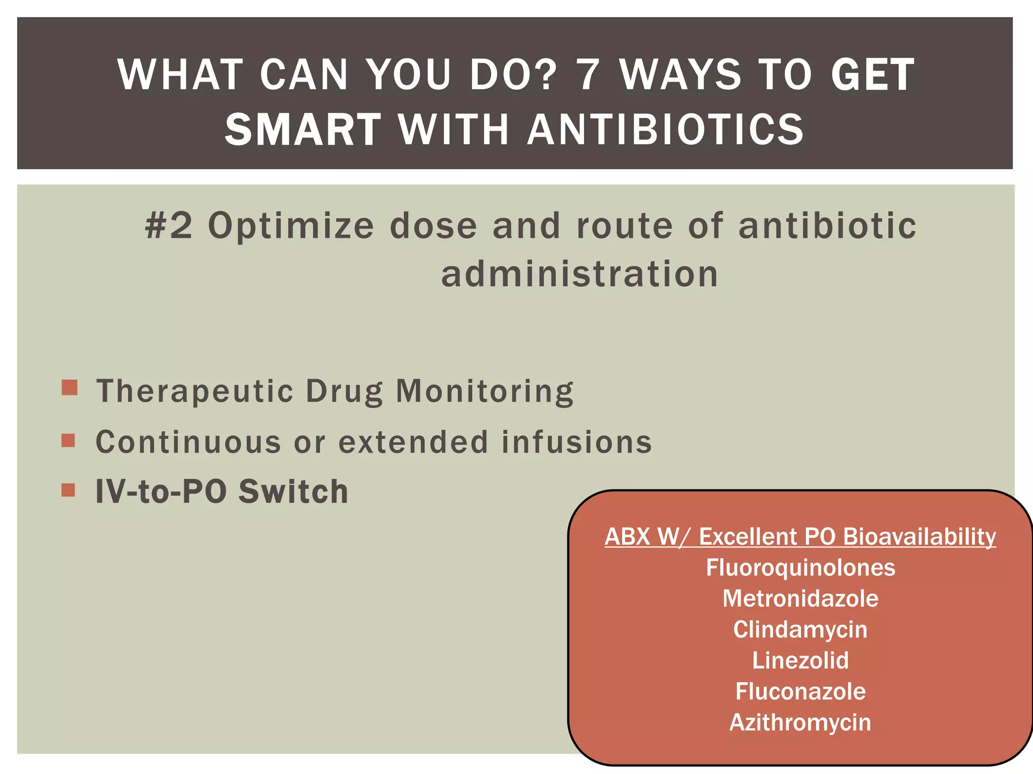 WHAT CAN YOU DO? 7 WAYS TO GET 
SMART WITH ANTIBIOTICS 
#2 Optimize dose and route of antibiotic 
administration 
 Therapeutic Drug Monitoring 
 Continuous or extended infusions 
 IV-to-PO Switch 
ABX W/ Excellent PO Bioavailability 
Fluoroquinolones 
Metronidazole 
Clindamycin 
Linezolid 
Fluconazole 
Azithromycin 
 