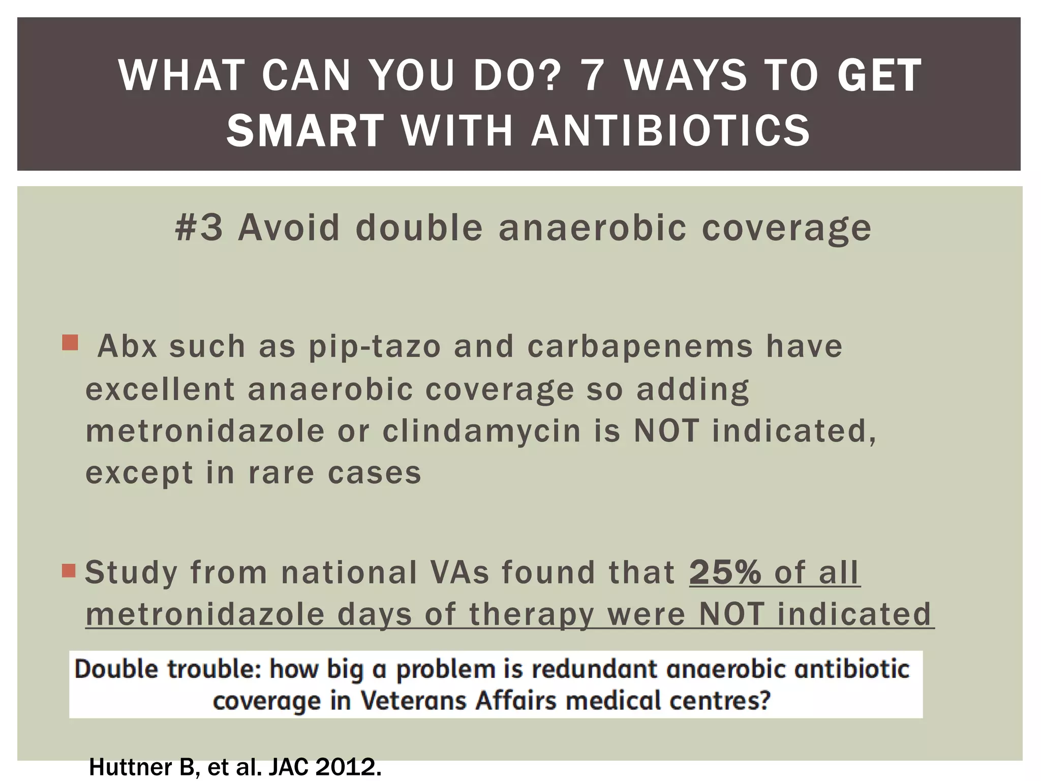 WHAT CAN YOU DO? 7 WAYS TO GET 
SMART WITH ANTIBIOTICS 
#3 Avoid double anaerobic coverage 
 Abx such as pip-tazo and carbapenems have 
excellent anaerobic coverage so adding 
metronidazole or clindamycin is NOT indicated, 
except in rare cases 
 Study from national VAs found that 25% of all 
metronidazole days of therapy were NOT indicated 
Huttner B, et al. JAC 2012. 
 