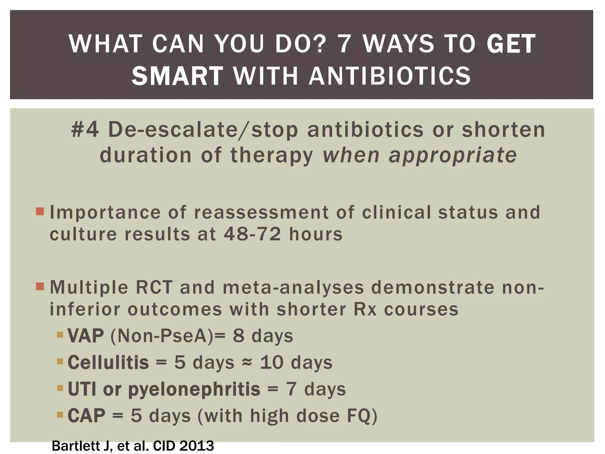 WHAT CAN YOU DO? 7 WAYS TO GET 
SMART WITH ANTIBIOTICS 
#4 De-escalate/stop antibiotics or shorten 
duration of therapy when appropriate 
 Importance of reassessment of clinical status and 
culture results at 48-72 hours 
Multiple RCT and meta-analyses demonstrate non-inferior 
outcomes with shorter Rx courses 
 VAP (Non-PseA)= 8 days 
Cellulitis = 5 days ≈ 10 days 
UTI or pyelonephritis = 7 days 
CAP = 5 days (with high dose FQ) 
Bartlett J, et al. CID 2013 
 