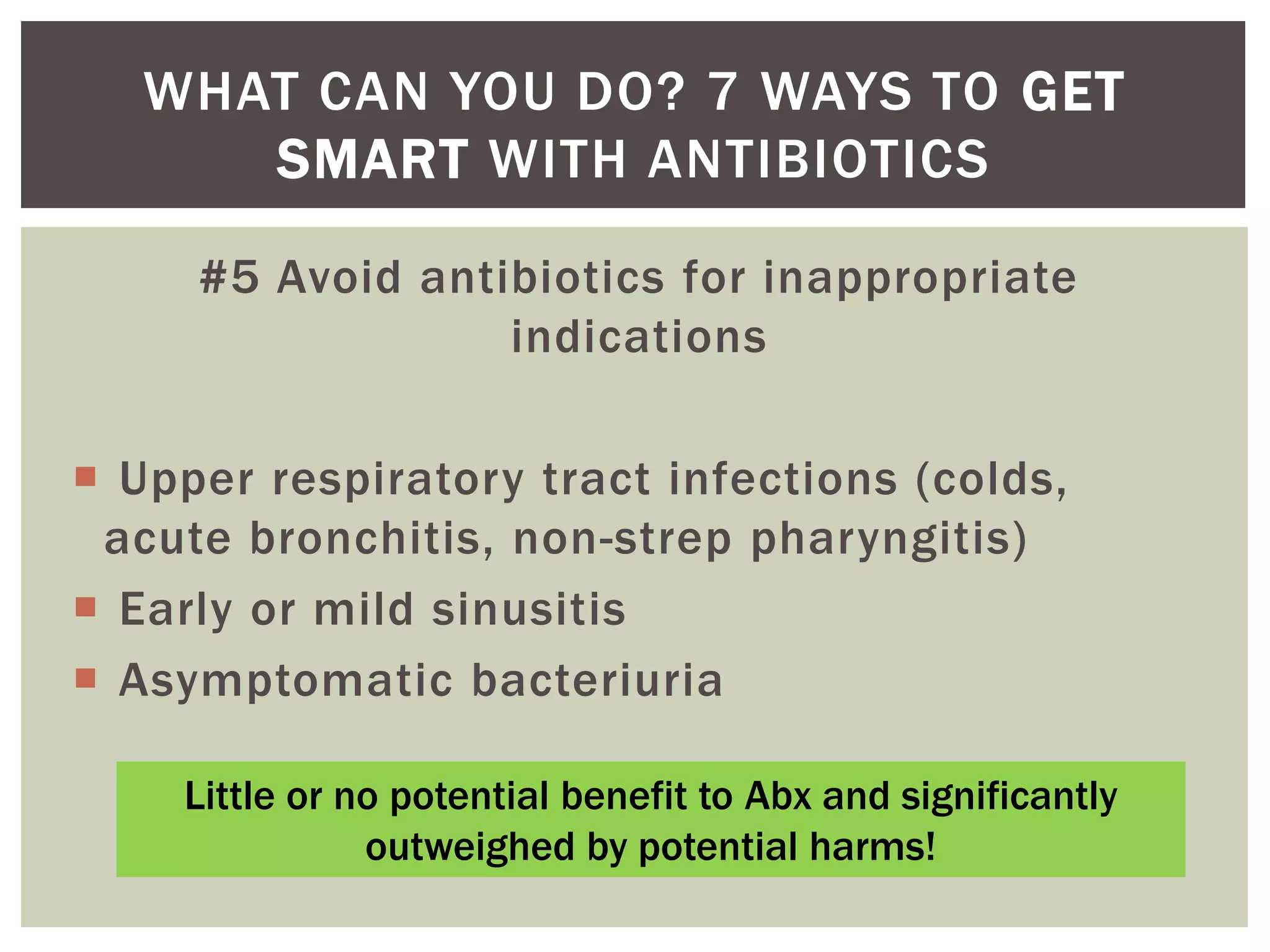 WHAT CAN YOU DO? 7 WAYS TO GET 
SMART WITH ANTIBIOTICS 
#5 Avoid antibiotics for inappropriate 
indications 
 Upper respiratory tract infections (colds, 
acute bronchitis, non-strep pharyngitis) 
 Early or mild sinusitis 
 Asymptomatic bacteriuria 
Little or no potential benefit to Abx and significantly 
outweighed by potential harms! 
 