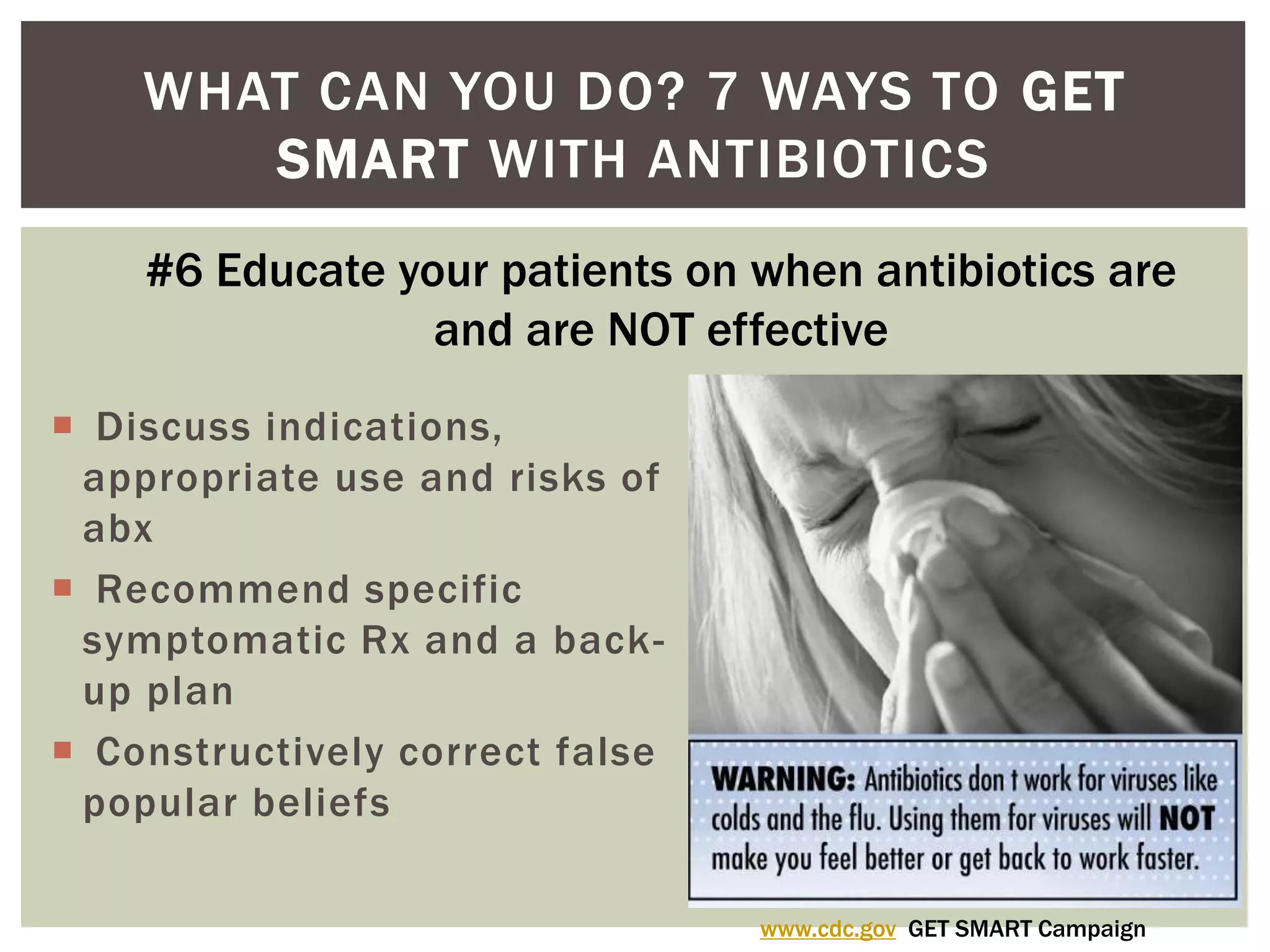 WHAT CAN YOU DO? 7 WAYS TO GET 
SMART WITH ANTIBIOTICS 
#6 Educate your patients on when antibiotics are 
and are NOT effective 
 Discuss indications, 
appropriate use and risks of 
abx 
 Recommend specific 
symptomatic Rx and a back-up 
plan 
 Constructively correct false 
popular beliefs 
www.cdc.gov GET SMART Campaign 
 