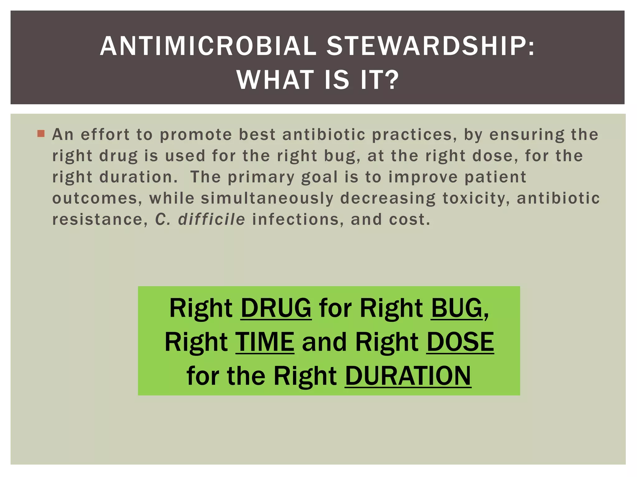 ANTIMICROBIAL STEWARDSHIP: 
WHAT IS IT? 
 An ef for t to promote best antibiotic practices, by ensuring the 
right drug is used for the right bug, at the right dose, for the 
right duration. The primary goal is to improve patient 
outcomes, whi le simultaneously decreasing toxicity, antibiotic 
resistance, C. dif f icile infections, and cost. 
Right DRUG for Right BUG, 
Right TIME and Right DOSE 
for the Right DURATION 
 