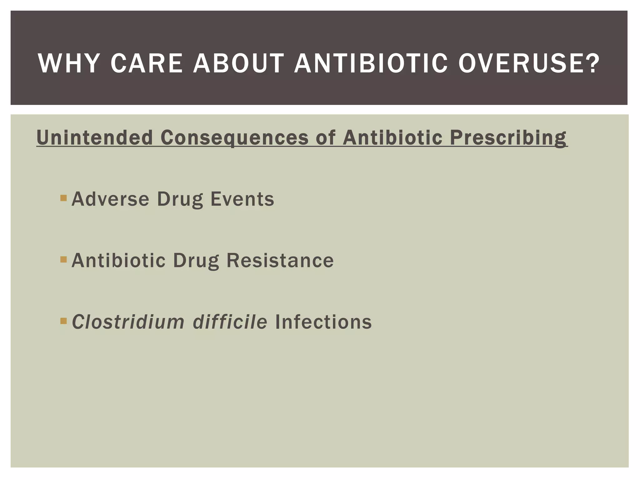 WHY CARE ABOUT ANTIBIOTIC OVERUSE? 
Unintended Consequences of Antibiotic Prescribing 
Adverse Drug Events 
Antibiotic Drug Resistance 
Clostridium difficile Infections 
 