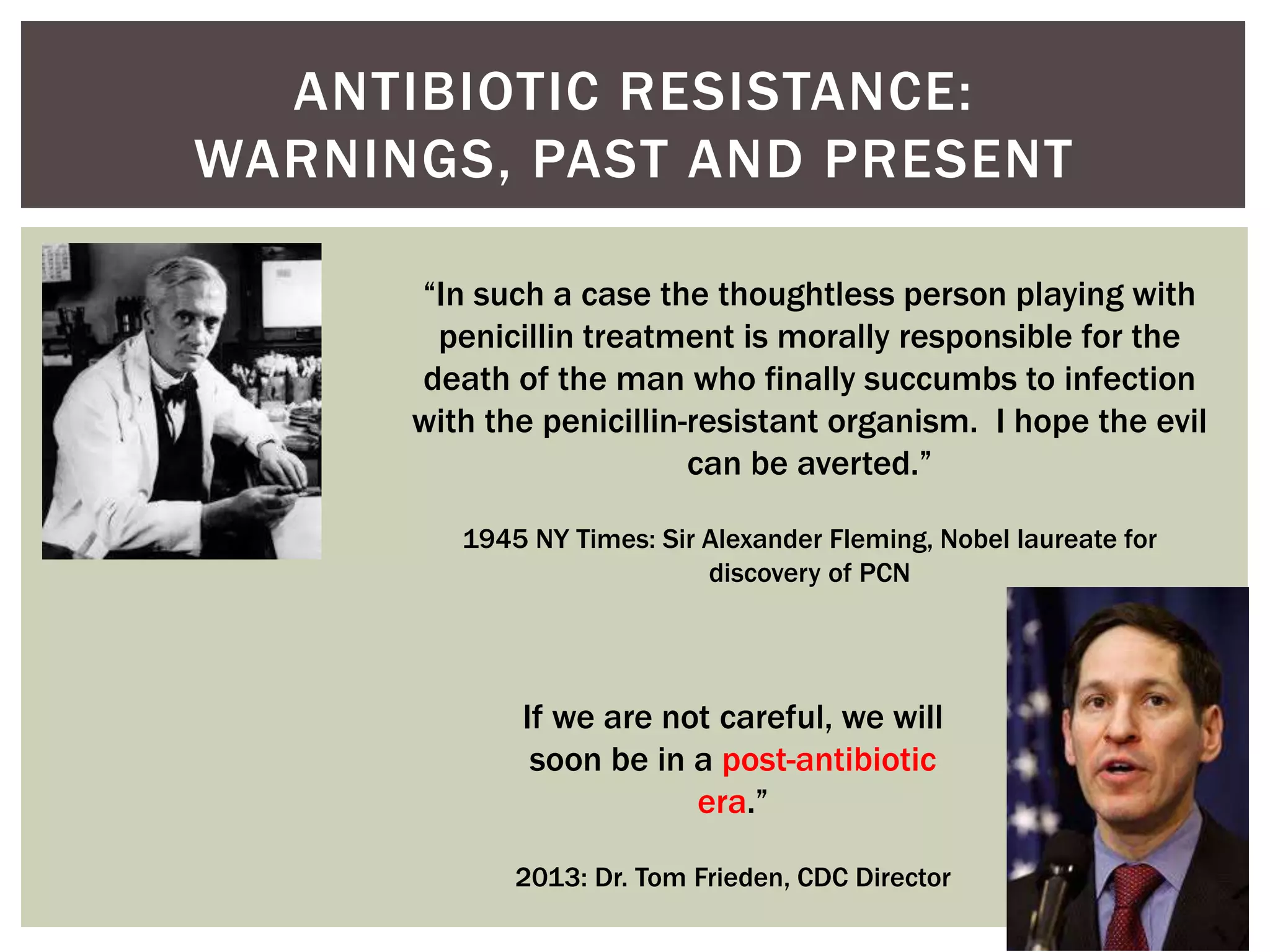 ANTIBIOTIC RESISTANCE: 
WARNINGS, PAST AND PRESENT 
“In such a case the thoughtless person playing with 
penicillin treatment is morally responsible for the 
death of the man who finally succumbs to infection 
with the penicillin-resistant organism. I hope the evil 
can be averted.” 
1945 NY Times: Sir Alexander Fleming, Nobel laureate for 
discovery of PCN 
If we are not careful, we will 
soon be in a post-antibiotic 
era.” 
2013: Dr. Tom Frieden, CDC Director 
 