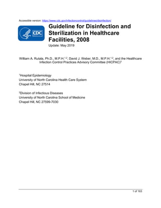 1 of 163
Accessible version: https://www.cdc.gov/infectioncontrol/guidelines/disinfection/
Guideline for Disinfection and
Sterilization in Healthcare
Facilities, 2008
Update: May 2019
William A. Rutala, Ph.D., M.P.H.1,2, David J. Weber, M.D., M.P.H.1,2, and the Healthcare
Infection Control Practices Advisory Committee (HICPAC)3
1Hospital Epidemiology
University of North Carolina Health Care System
Chapel Hill, NC 27514
2Division of Infectious Diseases
University of North Carolina School of Medicine
Chapel Hill, NC 27599-7030
 