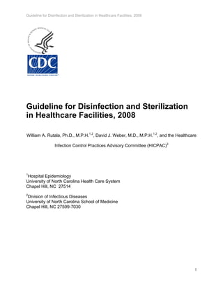 Guideline for Disinfection and Sterilization in Healthcare Facilities, 2008
Guideline for Disinfection and Sterilization
in Healthcare Facilities, 2008
William A. Rutala, Ph.D., M.P.H.1,2
, David J. Weber, M.D., M.P.H.1,2
, and the Healthcare
Infection Control Practices Advisory Committee (HICPAC)3
1
Hospital Epidemiology
University of North Carolina Health Care System
Chapel Hill, NC 27514
2
Division of Infectious Diseases
University of North Carolina School of Medicine
Chapel Hill, NC 27599-7030
1
 