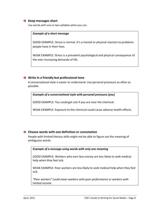 April, 2012 CDC’s Guide to Writing for Social Media – Page 8
Keep messages short
Use words with one or two syllables when you can.
Example of a short message
GOOD EXAMPLE: Stress is normal. It’s a mental or physical reaction to problems
people have in their lives.
WEAK EXAMPLE: Stress is a prevalent psychological and physical consequence of
the ever-increasing demands of life.
Write in a friendly but professional tone
A conversational style is easier to understand. Use personal pronouns as often as
possible.
Example of a conversational style with personal pronouns (you)
GOOD EXAMPLE: You could get sick if you are near the chemical.
WEAK EXAMPLE: Exposure to the chemical could cause adverse health effects.
Choose words with one definition or connotation
People with limited literacy skills might not be able to figure out the meaning of
ambiguous words.
Example of a message using words with only one meaning
GOOD EXAMPLE: Workers who earn less money are less likely to seek medical
help when they feel sick.
WEAK EXAMPLE: Poor workers are less likely to seek medical help when they feel
sick.
“Poor workers” could mean workers with poor performance or workers with
limited income.
 