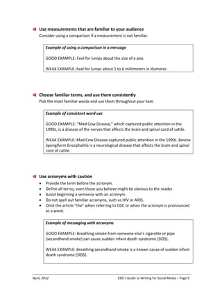 April, 2012 CDC’s Guide to Writing for Social Media – Page 9
Use measurements that are familiar to your audience
Consider using a comparison if a measurement is not familiar.
Example of using a comparison in a message
GOOD EXAMPLE: Feel for lumps about the size of a pea.
WEAK EXAMPLE: Feel for lumps about 5 to 6 millimeters in diameter.
Choose familiar terms, and use them consistently
Pick the most familiar words and use them throughout your text.
Example of consistent word use
GOOD EXAMPLE: “Mad Cow Disease,” which captured public attention in the
1990s, is a disease of the nerves that affects the brain and spinal cord of cattle.
WEAK EXAMPLE: Mad Cow Disease captured public attention in the 1990s. Bovine
Spongiform Encephalitis is a neurological disease that affects the brain and spinal
cord of cattle.
Use acronyms with caution
• Provide the term before the acronym.
• Define all terms, even those you believe might be obvious to the reader.
• Avoid beginning a sentence with an acronym.
• Do not spell out familiar acronyms, such as HIV or AIDS.
• Omit the article “the” when referring to CDC or when the acronym is pronounced
as a word.
Example of messaging with acronyms
GOOD EXAMPLE: Breathing smoke from someone else’s cigarette or pipe
(secondhand smoke) can cause sudden infant death syndrome (SIDS).
WEAK EXAMPLE: Breathing secondhand smoke is a known cause of sudden infant
death syndrome (SIDS).
 