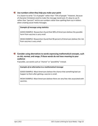 April, 2012 CDC’s Guide to Writing for Social Media – Page 10
Use numbers when they help you make your point
It is clearer to write “3 in 4 people” rather than “75% of people.” However, because
of character limitations (and to make the message stand out), it’s okay to use %
rather than “percent” and to use numbers rather than spelling them out in letters
when creating social media messages.
Example of message using statistics
GOOD EXAMPLE: Researchers found that 90% of Americans believe the possible
harm from vaccines is very small.
WEAK EXAMPLE: Researchers found that 90 percent of Americans believe the risk
from vaccines is very small.
Consider using alternatives to words expressing mathematical concepts, such
as risk, normal, and range, if those words do not have meaning to your
audience
If possible, use words such as “chance” or “possibility” instead.
Example of an alternative to a mathematical message
GOOD EXAMPLE: Most Americans believe the chance that something bad can
happen to them after getting a vaccine is small.
WEAK EXAMPLE: Most Americans believe there are very few risks associated with
vaccines.
 