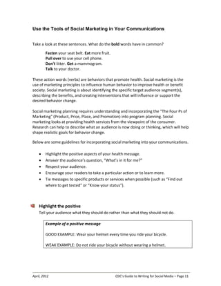 April, 2012 CDC’s Guide to Writing for Social Media – Page 11
Use the Tools of Social Marketing in Your Communications
Take a look at these sentences. What do the bold words have in common?
Fasten your seat belt. Eat more fruit.
Pull over to use your cell phone.
Don't litter. Get a mammogram.
Talk to your doctor.
These action words (verbs) are behaviors that promote health. Social marketing is the
use of marketing principles to influence human behavior to improve health or benefit
society. Social marketing is about identifying the specific target audience segment(s),
describing the benefits, and creating interventions that will influence or support the
desired behavior change.
Social marketing planning requires understanding and incorporating the "The Four Ps of
Marketing" (Product, Price, Place, and Promotion) into program planning. Social
marketing looks at providing health services from the viewpoint of the consumer.
Research can help to describe what an audience is now doing or thinking, which will help
shape realistic goals for behavior change.
Below are some guidelines for incorporating social marketing into your communications.
• Highlight the positive aspects of your health message.
• Answer the audience’s question, “What’s in it for me?”
• Respect your audience.
• Encourage your readers to take a particular action or to learn more.
• Tie messages to specific products or services when possible (such as “Find out
where to get tested” or “Know your status”).
Highlight the positive
Tell your audience what they should do rather than what they should not do.
Example of a positive message
GOOD EXAMPLE: Wear your helmet every time you ride your bicycle.
WEAK EXAMPLE: Do not ride your bicycle without wearing a helmet.
 