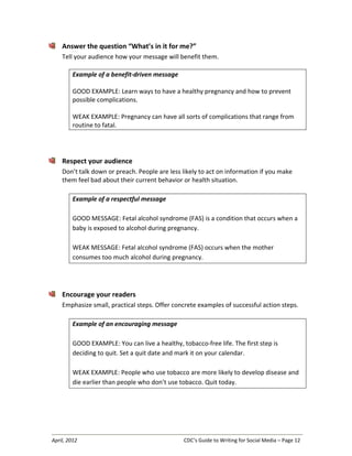 April, 2012 CDC’s Guide to Writing for Social Media – Page 12
Answer the question “What’s in it for me?”
Tell your audience how your message will benefit them.
Example of a benefit-driven message
GOOD EXAMPLE: Learn ways to have a healthy pregnancy and how to prevent
possible complications.
WEAK EXAMPLE: Pregnancy can have all sorts of complications that range from
routine to fatal.
Respect your audience
Don’t talk down or preach. People are less likely to act on information if you make
them feel bad about their current behavior or health situation.
Example of a respectful message
GOOD MESSAGE: Fetal alcohol syndrome (FAS) is a condition that occurs when a
baby is exposed to alcohol during pregnancy.
WEAK MESSAGE: Fetal alcohol syndrome (FAS) occurs when the mother
consumes too much alcohol during pregnancy.
Encourage your readers
Emphasize small, practical steps. Offer concrete examples of successful action steps.
Example of an encouraging message
GOOD EXAMPLE: You can live a healthy, tobacco-free life. The first step is
deciding to quit. Set a quit date and mark it on your calendar.
WEAK EXAMPLE: People who use tobacco are more likely to develop disease and
die earlier than people who don’t use tobacco. Quit today.
 