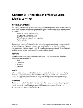 April, 2012 CDC’s Guide to Writing for Social Media – Page 14
Chapter 3: Principles of Effective Social
Media Writing
Creating Content
It’s easy to get wrapped up in the technology when talking about social media, but flashy
tools alone won’t make a campaign effective—good content does. Social media content
should be
• Relevant, useful, and interesting
• Easy to understand and share
• Friendly, conversational, and engaging
• Action-oriented
Social media is most effective when the content relates to a particular interest or desire
of a specific group of people. Because your target audience can receive multiple
messages from multiple sources every day, try to make your messages relevant, useful,
and interesting so your audience will interact and be engaged.
Relevant
Relevant social media content makes people think “This matters to me.” Relevant
information can be based on
• Time
• Geography
• Audience
• Interests
Useful
When people can use social media information to see their lives in new ways, change
behavior, or learn something they didn’t know before, it’s useful. Make information
useful by suggesting practical steps or citing convincing statistics or report findings.
Interesting
To capture a reader’s attention, create content that piques curiosity. Interesting social
media content is more likely to be shared. Of course, content should always be
professional and relevant to a health topic.
 