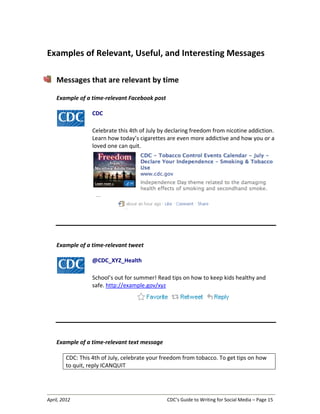 April, 2012 CDC’s Guide to Writing for Social Media – Page 15
Examples of Relevant, Useful, and Interesting Messages
Messages that are relevant by time
Example of a time-relevant Facebook post
CDC
Celebrate this 4th of July by declaring freedom from nicotine addiction.
Learn how today’s cigarettes are even more addictive and how you or a
loved one can quit.
Example of a time-relevant tweet
@CDC_XYZ_Health
School’s out for summer! Read tips on how to keep kids healthy and
safe. http://example.gov/xyz
Example of a time-relevant text message
CDC: This 4th of July, celebrate your freedom from tobacco. To get tips on how
to quit, reply ICANQUIT
 