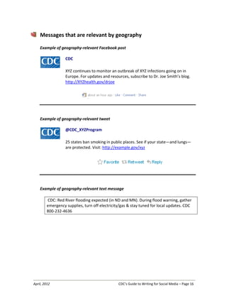 April, 2012 CDC’s Guide to Writing for Social Media – Page 16
Messages that are relevant by geography
Example of geography-relevant Facebook post
CDC
XYZ continues to monitor an outbreak of XYZ infections going on in
Europe. For updates and resources, subscribe to Dr. Joe Smith’s blog.
http://XYZhealth.gov/drjoe
Example of geography-relevant tweet
@CDC_XYZProgram
25 states ban smoking in public places. See if your state—and lungs—
are protected. Visit: http://example.gov/xyz
Example of geography-relevant text message
CDC: Red River flooding expected (in ND and MN). During flood warning, gather
emergency supplies, turn off electricity/gas & stay tuned for local updates. CDC
800-232-4636
 