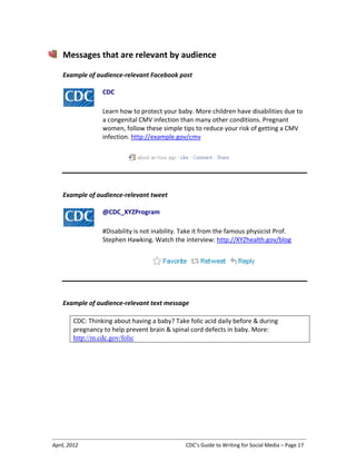 April, 2012 CDC’s Guide to Writing for Social Media – Page 17
Messages that are relevant by audience
Example of audience-relevant Facebook post
CDC
Learn how to protect your baby. More children have disabilities due to
a congenital CMV infection than many other conditions. Pregnant
women, follow these simple tips to reduce your risk of getting a CMV
infection. http://example.gov/cmv
Example of audience-relevant tweet
@CDC_XYZProgram
#Disability is not inability. Take it from the famous physicist Prof.
Stephen Hawking. Watch the interview: http://XYZhealth.gov/blog
Example of audience-relevant text message
CDC: Thinking about having a baby? Take folic acid daily before & during
pregnancy to help prevent brain & spinal cord defects in baby. More:
http://m.cdc.gov/folic
 