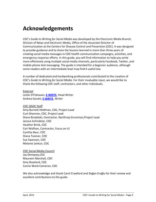 April, 2012 CDC’s Guide to Writing for Social Media – Page 0
Acknowledgements
CDC’s Guide to Writing for Social Media was developed by the Electronic Media Branch,
Division of News and Electronic Media, Office of the Associate Director of
Communication at the Centers for Disease Control and Prevention (CDC). It was designed
to provide guidance and to share the lessons learned in more than three years of
creating social media messages in CDC health communication campaigns, activities, and
emergency response efforts. In this guide, you will find information to help you write
more effectively using multiple social media channels, particularly Facebook, Twitter, and
mobile phone text messaging. The guide is intended for a beginner audience, although
some readers with an intermediate level may find it useful too.
A number of dedicated and hardworking professionals contributed to the creation of
CDC’s Guide to Writing for Social Media. For their invaluable input, we would like to
thank the following CDC staff, contractors, and other individuals.
External
Leslie O'Flahavan, E-WRITE, Head Writer
Andrea Goulet, E-WRITE, Writer
CDC OADC Staff
Amy Burnett Heldman, CDC, Project Lead
Curt Shannon, CDC, Project Lead
Diane Brodalski, Contractor, Northrop Grumman,Project Lead
Jessica Schindelar, CDC
Heather Brink, CDC
Cari Wolfson, Contractor, Focus on U!
Cynthia Baur, CDC
Diana Toomer, CDC
Sue Swensen, CDC
Melanie Jankun, CDC
CDC Social Media Council
Jay Dempsey,CDC
Maureen Marshall, CDC
Amy Rowland, CDC
Conne Ward-Cameron, CDC
We also acknowledge and thank Carol Crawford and Doğan Eroğlu for their review and
excellent contributions to the guide.
 