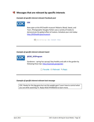 April, 2012 CDC’s Guide to Writing for Social Media – Page 18
Messages that are relevant by specific interests
Example of specific-interest-relevant Facebook post
CDC
Now open at the XYZ health museum! Malaria: Blood, Sweat, and
Tears. Photographer Douglas Parker uses a variety of media to
demonstrate the global effect of malaria. Schedule your visit today:
http://XYZhealth.gov/museum.
Example of specific-interest-relevant tweet
@CDC_XYZProgram
Gardeners - spring has sprung! Stay healthy and safe in the garden by
following these tips: http://example.gov/garden
Example of specific-interest-relevant text message
CDC: Ready for the big game but not the weight gain? Learn how to control what
you eat while watching TV. Reply HEALTHYSNACKS to learn more.
 