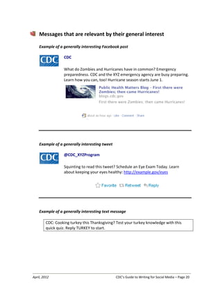 April, 2012 CDC’s Guide to Writing for Social Media – Page 20
Messages that are relevant by their general interest
Example of a generally interesting Facebook post
CDC
What do Zombies and Hurricanes have in common? Emergency
preparedness. CDC and the XYZ emergency agency are busy preparing.
Learn how you can, too! Hurricane season starts June 1.
Example of a generally interesting tweet
@CDC_XYZProgram
Squinting to read this tweet? Schedule an Eye Exam Today. Learn
about keeping your eyes healthy: http://example.gov/eyes
Example of a generally interesting text message
CDC: Cooking turkey this Thanksgiving? Test your turkey knowledge with this
quick quiz. Reply TURKEY to start.
 