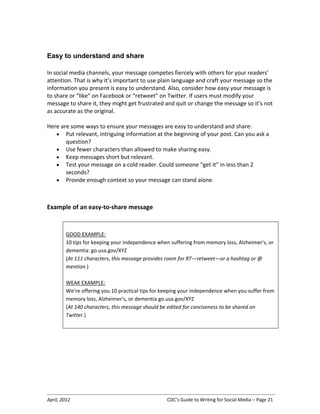 April, 2012 CDC’s Guide to Writing for Social Media – Page 21
Easy to understand and share
In social media channels, your message competes fiercely with others for your readers’
attention. That is why it’s important to use plain language and craft your message so the
information you present is easy to understand. Also, consider how easy your message is
to share or “like” on Facebook or “retweet” on Twitter. If users must modify your
message to share it, they might get frustrated and quit or change the message so it’s not
as accurate as the original.
Here are some ways to ensure your messages are easy to understand and share:
• Put relevant, intriguing information at the beginning of your post. Can you ask a
question?
• Use fewer characters than allowed to make sharing easy.
• Keep messages short but relevant.
• Test your message on a cold reader. Could someone “get it” in less than 2
seconds?
• Provide enough context so your message can stand alone.
Example of an easy-to-share message
GOOD EXAMPLE:
10 tips for keeping your independence when suffering from memory loss, Alzheimer's, or
dementia: go.usa.gov/XYZ
(At 111 characters, this message provides room for RT—retweet—or a hashtag or @
mention.)
WEAK EXAMPLE:
We’re offering you 10 practical tips for keeping your independence when you suffer from
memory loss, Alzheimer's, or dementia go.usa.gov/XYZ
(At 140 characters, this message should be edited for conciseness to be shared on
Twitter.)
 