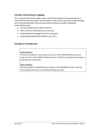April, 2012 CDC’s Guide to Writing for Social Media – Page 22
Friendly, conversational, engaging
It’s no surprise that social media is, well, social! Social media content generally has a
more informal tone than other communications. That’s not to say social media messages
are not also professional. Here are some ways to help you achieve a balanced,
conversational tone.
• Use contractions (can’t, don’t, haven’t).
• Write in first or second person (I, we, you).
• Avoid colloquial language (y’all, ain’t, you guys).
• Avoid trendy abbreviations (UR for “you are”).
Example of a friendly tone
GOOD EXAMPLE:
Thanks to our followers, new and old. You are one of the 100,000 followers who are
using our info to make healthier lifestyle decisions. Thanks for coming back and letting us
know what we can do better.
WEAK EXAMPLE:
CDC has reached the 100,000 follower milestone. With 100,000 fans, CDC is reaching
more people to help them make healthier lifestyle decisions.
 