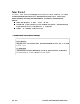 April, 2012 CDC’s Guide to Writing for Social Media – Page 23
Action-Oriented
You can use social media tools to help build awareness and direct readers to take action
or find more information. Social media messages should have a call to action, urging
people to take the next step. Here are some ways to make your messages action-
oriented:
• Use action verbs such as “learn,” “watch,” or “join.”
• Include links to Web content that offer more detail or supply a phone number or
e-mail address, but not e-mail addresses for individuals.
• Use ALL CAPS sparingly, for emphasis only.
Example of an action-oriented message
GOOD EXAMPLE:
Help ease itching from mosquito bites: wash the bitten area, rub gently with ice, or apply
anti-itch cream.
WEAK EXAMPLE:
When bitten by a mosquito, washing the area can be helpful. Also using an ice cube or
itch cream to put on the bite might also help ease the itch
 