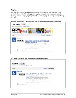 April, 2012 CDC’s Guide to Writing for Social Media – Page 25
Tagging
The next time you’re typing a public health partner’s name in your post, add the @
symbol in front of it. This will trigger the tagging feature in Facebook, automatically
creating a link and displaying the post on the partner’s page. Encourage partners to tag
CDC, too.
Example of CDC NPIN’s Facebook post that includes a tagged partner: @SAMHSA
CDC NPIN’s Facebook post appeared on the SAMHSA’s wall
 