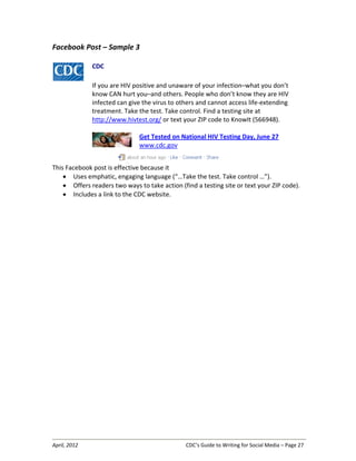 April, 2012 CDC’s Guide to Writing for Social Media – Page 27
Facebook Post – Sample 3
CDC
If you are HIV positive and unaware of your infection–what you don’t
know CAN hurt you–and others. People who don’t know they are HIV
infected can give the virus to others and cannot access life-extending
treatment. Take the test. Take control. Find a testing site at
http://www.hivtest.org/ or text your ZIP code to KnowIt (566948).
Get Tested on National HIV Testing Day, June 27
www.cdc.gov
This Facebook post is effective because it
• Uses emphatic, engaging language (“…Take the test. Take control …”).
• Offers readers two ways to take action (find a testing site or text your ZIP code).
• Includes a link to the CDC website.
 